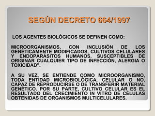 SEGÚN DECRETO 664/1997SEGÚN DECRETO 664/1997
LOS AGENTES BIOLÓGICOS SE DEFINEN COMO:
MICROORGANISMOS, CON INCLUSIÓN DE LOS
GENÉTICAMENTE MODIFICADOS, CULTIVOS CELULARES
Y ENDOPARÁSITOS HUMANOS, SUSCEPTIBLES DE
ORIGINAR CUALQUIER TIPO DE INFECCIÓN, ALERGIA O
TOXICIDAD".
A SU VEZ, SE ENTIENDE COMO MICROORGANISMO,
TODA ENTIDAD MICROBIOLÓGICA, CELULAR O NO,
CAPAZ DE REPRODUCIRSE O DE TRANSFERIR MATERIAL
GENÉTICO. POR SU PARTE, CULTIVO CELULAR ES EL
RESULTADO DEL CRECIMIENTO IN VITRO DE CÉLULAS
OBTENIDAS DE ORGANISMOS MULTICELULARES.
 
