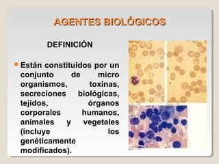 AGENTES BIOLÓGICOSAGENTES BIOLÓGICOS
DEFINICIÓN
Están constituidos por un
conjunto de micro
organismos, toxinas,
secreciones biológicas,
tejidos, órganos
corporales humanos,
animales y vegetales
(incluye los
genéticamente
modificados).
 