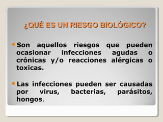 ¿QUÉ ES UN RIESGO BIOLÓGICO?¿QUÉ ES UN RIESGO BIOLÓGICO?
Son aquellos riesgos que pueden
ocasionar infecciones agudas o
crónicas y/o reacciones alérgicas o
toxicas.
Las infecciones pueden ser causadas
por virus, bacterias, parásitos,
hongos.
 