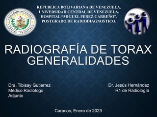 RADIOGRAFÍA DE TORAX
GENERALIDADES
Caracas, Enero de 2023
Dr. Jesús Hernández
R1 de Radiología
Dra. Tibisay Gutierrez
Médico Radiólogo
Adjunto
REPUBLICA BOLIVARIANA DE VENEZUELA.
UNIVERSIDAD CENTRAL DE VENEZUELA.
HOSPITAL “MIGUEL PEREZ CARREÑO”.
POSTGRADO DE RADIODIAGNOSTICO.
 
