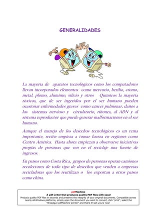 GENERALIDADES




 La mayoría de aparatos tecnológicos como los computadores
 llevan incorporados elementos como mercurio, berilio, cromo,
 metal, plomo, aluminio, silicio y otros Químicos la mayoría
 tóxicos, que de ser ingeridos por el ser humano pueden
 ocasionar enfermedades graves como cáncer pulmonar, daños a
 los sistemas nervioso y circulatorio, riñones, al ADN y al
 sistema reproductor que puede generar malformaciones en el ser
 humano.
 Aunque el manejo de los desechos tecnológicos es un tema
 importante, recién empieza a tomar fuerza en regiones como
 Centro América. Hasta ahora empiezan a observarse iniciativas
 propias de personas que ven en el reciclaje una fuente de
 ingresos.
 En países como Costa Rica, grupos de personas operan camiones
 recolectores de todo tipo de desechos que venden a empresas
 recicladoras que los reutilizan o los exportan a otros países
 como china.


                                                pdfMachine
                         A pdf writer that produces quality PDF files with ease!
Produce quality PDF files in seconds and preserve the integrity of your original documents. Compatible across
    nearly all Windows platforms, simply open the document you want to convert, click “print”, select the
                         “Broadgun pdfMachine printer” and that’s it! Get yours now!
 