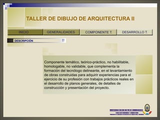 TALLER DE DIBUJO DE ARQUITECTURA II


DESCRIPCIÓN




              Componente temático, teórico-práctico, no habilitable,
              homologable, no validable, que complementa la
              formación del tecnólogo delineante, en el levantamiento
              de obras construidas para adquirir experiencias para el
              ejercicio de su profesión con trabajos prácticos reales en
              el desarrollo de planos generales, de detalles de
              construcción y presentación del proyecto.
 