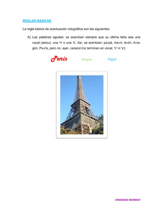 REGLAS BASICAS

La regla básica de acentuación ortográfica son las siguientes:

   A) Las palabras agudas: se acentúan siempre que su última letra sea una
      vocal (aeiou), una 'n' o una 's'. Así, se acentúan: pa-pá, ma-ní, le-ón, A-ra-
      gón, Pa-rís, pero no: ayer, caracol (no terminan en vocal, 'n' ni 's').


                    París                 Aragón               Papá




                                                                    VIRIDIANA MONROY
 