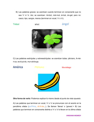 B) Las palabras graves: se acentúan cuando terminan en consonante que no
       sea 'n' ni 's'. Así, se acentúan: tré-bol, már-mol, ár-bol, án-gel, pero no:
       casco, tipo, sangre, menos (terminan en vocal, 'n' o 's').


Trébol                      árbol                             ángel




C) Las palabras esdrújulas y sobreesdrújulas: se acentúan todas: plá-tano, A-mé-
ri-ca, es-tú-pi-do, mur-cié-la-go.


América                     Plátano                           Murciélago




Otra forma de verlo: Podemos explicar lo mismo desde el punto de vista opuesto:

A) Las palabras que terminan en vocal, 'n' o 's' se pronuncian con el acento en la
penúltima sílaba (za-PA-to, di-VI-de...). Se llaman 'llanas' o 'graves'.+ B) Las
palabras que terminan en consonante distinta a 'n' o 's' lo llevan en la última sílaba


                                                                    VIRIDIANA MONROY
 