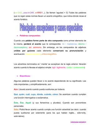 (ver-DAD, prac-ti-CAR, vi-RREY...). Se llaman 'agudas'.+ C) Todas las palabras
que no sigan estas normas llevan un acento ortográfico, que indica dónde recae el
acento fonético.




      Palabras compuestas:

Cuando una palabra forme parte de otra compuesta como primer elemento de
la misma, perderá el acento que le correspondía: río / rioplatense; décimo /
decimoséptimo; así: asimismo. Sin embargo, en los compuestos de adjetivos
unidos por guiones         cada elemento conservará su pronunciación                   y
acentuación: hispano-soviético, crítico-biográfico.




Los adverbios terminados en '-mente' se exceptúan de la regla anterior: llevarán
acento cuando lo llevase el adjetivo simple: ágil / ágilmente; cortés / cortésmente)



      Diacríticos:

Algunas palabras pueden llevar o no acento dependiendo de su significado. Las
más importantes, y simplificadamente, son:

Aún: Llevará acento cuando pueda sustituirse por todavía.

Qué, quién, cuál, cuyo, dónde, cuándo, cómo: Se acentúan cuando cumplen
una función interrogativa o exclamativa.

Éste, Ése, Aquél (y sus femeninos y plurales): Cuando son pronombres
personales
Sólo: Podrá llevar acento cuando cumpla una función adverbial (es decir, cuando
pueda sustituirse por solamente (para los que hablan inglés... sólo=only,
solo=alone).


                                                                   VIRIDIANA MONROY
 