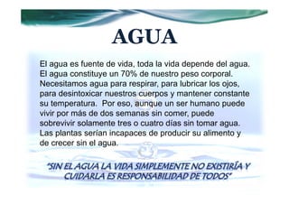 AGUA
El agua es fuente de vida, toda la vida depende del agua.
El agua constituye un 70% de nuestro peso corporal.
Necesitamos agua para respirar, para lubricar los ojos,
para desintoxicar nuestros cuerpos y mantener constante
su temperatura. Por eso, aunque un ser humano puede
vivir por más de dos semanas sin comer, puede
sobrevivir solamente tres o cuatro días sin tomar agua.
Las plantas serían incapaces de producir su alimento y
de crecer sin el agua.
 