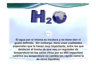 El agua por sí misma es incolora y no tiene olor ni
  gusto definido. Sin embargo, tiene unas cualidades
especiales que la hacen muy importante, entre las que
     destacan el hecho de que sea un regulador de
 temperatura en los seres vivos por su alta capacidad
calórica (su temperatura no cambia tan rápido como la
                   de otros líquidos).
 