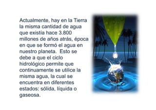 Actualmente, hay en la Tierra
la misma cantidad de agua
que existía hace 3.800
millones de años atrás, época
en que se formó el agua en
nuestro planeta. Esto se
debe a que el ciclo
hidrológico permite que
continuamente se utilice la
misma agua, la cual se
encuentra en diferentes
estados: sólida, líquida o
gaseosa.
 