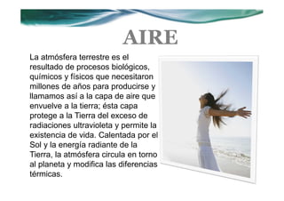 AIRE
La atmósfera terrestre es el
resultado de procesos biológicos,
químicos y físicos que necesitaron
millones de años para producirse y
llamamos así a la capa de aire que
envuelve a la tierra; ésta capa
protege a la Tierra del exceso de
radiaciones ultravioleta y permite la
existencia de vida. Calentada por el
Sol y la energía radiante de la
Tierra, la atmósfera circula en torno
al planeta y modifica las diferencias
térmicas.
 
