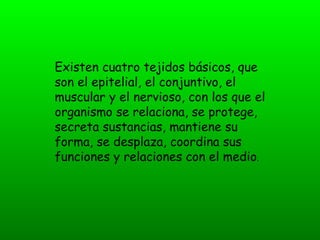 Existen cuatro tejidos básicos, que
son el epitelial, el conjuntivo, el
muscular y el nervioso, con los que el
organismo se relaciona, se protege,
secreta sustancias, mantiene su
forma, se desplaza, coordina sus
funciones y relaciones con el medio.
 