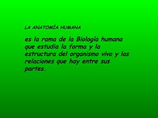 LA ANATOMÍA HUMANA

es la rama de la Biología humana
que estudia la forma y la
estructura del organismo vivo y las
relaciones que hay entre sus
partes.
 