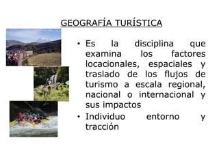 GEOGRAFÍA TURÍSTICA

   • Es     la  disciplina    que
     examina      los     factores
     locacionales, espaciales y
     traslado de los flujos de
     turismo a escala regional,
     nacional o internacional y
     sus impactos
   • Individuo      entorno      y
     tracción
 