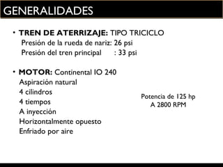 GENERALIDADES
• TREN DE ATERRIZAJE: TIPO TRICICLO
Presión de la rueda de nariz: 26 psi
Presión del tren principal : 33 psi
• MOTOR: Continental IO 240
Aspiración natural
4 cilindros
Potencia de 125 hp
4 tiempos A 2800 RPM
A inyección
Horizontalmente opuesto
Enfriado por aire