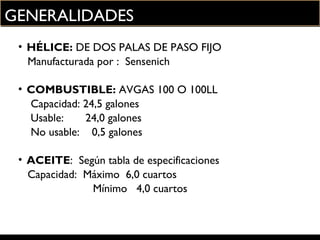 GENERALIDADES
• HÉLICE: DE DOS PALAS DE PASO FIJO
Manufacturada por : Sensenich
• COMBUSTIBLE: AVGAS 100 O 100LL
Capacidad: 24,5 galones
Usable: 24,0 galones
No usable: 0,5 galones
• ACEITE: Según tabla de especificaciones
Capacidad: Máximo 6,0 cuartos
Mínimo 4,0 cuartos