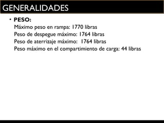 GENERALIDADES
• PESO:
Máximo peso en rampa: 1770 libras
Peso de despegue máximo: 1764 libras
Peso de aterrizaje máximo: 1764 libras
Peso máximo en el compartimiento de carga: 44 libras