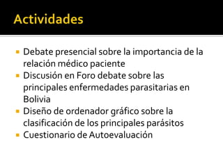 





Debate presencial sobre la importancia de la
relación médico paciente
Discusión en Foro debate sobre las
principales enfermedades parasitarias en
Bolivia
Diseño de ordenador gráfico sobre la
clasificación de los principales parásitos
Cuestionario de Autoevaluación

 
