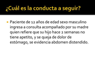 

Paciente de 12 años de edad sexo masculino
ingresa a consulta acompañado por su madre
quien refiere que su hijo hace 2 semanas no
tiene apetito, y se queja de dolor de
estómago, se evidencia abdomen distendido.

 