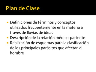 




Definiciones de términos y conceptos
utilizados frecuentemente en la materia a
través de lluvias de ideas
Descripción de la relación médico-paciente
Realización de esquemas para la clasificación
de los principales parásitos que afectan al
hombre

 