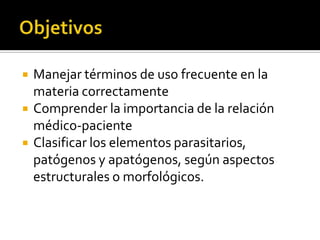 



Manejar términos de uso frecuente en la
materia correctamente
Comprender la importancia de la relación
médico-paciente
Clasificar los elementos parasitarios,
patógenos y apatógenos, según aspectos
estructurales o morfológicos.

 