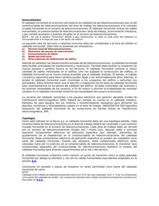 Generalidades
El cableado horizontal es la porción del sistema de cableado de las telecomunicaciones que va del
conector/salida de telecomunicaciones del área de trabajo de telecomunicaciones a la conexión
cruzada horizontal en el armario de telecomunicaciones. El cableado horizontal incluye los cables
horizontales, el conector/salida de telecomunicaciones l área de trabajo, la terminación mecánica,
y las cuerdas auxiliares o puentes situadas en el armario de telecomunicaciones.
NOTA - Se usa la palabra “horizontal” debido a que, típicamente, el cable en esta parte del cableado va
horizontalmente a lo largo del piso o del techo del edificio.
La siguiente lista de servicios y sistemas comunes debe ser considerada a la hora de diseñar el
cableado horizontal. (Esta lista no pretende ser exhaustiva).
a) Servicio local de telecomunicaciones
b) Elementos del equipo de interconexión
c) Comunicaciones de datos
d) Redes del área local
e) Otros sistemas de señalización de edifico
Además de satisfacer los requerimientos actuales de las telecomunicaciones, el cableado horizontal
debe facilitar actividades de mantenimiento y reubicación. También debe facilitar la instalación de
nuevos equipos y cambios futuros en los servicios. El cableado horizontal contiene la mayor
cantidad de cables individuales en el edificio. Una vez acabada la construcción del edificio, el
cableado horizontal ya es mucho menos accesible que el cableado medular. El tiempo, el trabajo
y la pericia requeridos para hacer cambios pueden llegar a ser extremadamente altos. Además, el
acceso al cableado horizontal suele incomodar a los ocupantes del edificio y perturbar sus
actividades. Estos factores hacen que la elección y disposición de los tipos de cableado horizontal
sean importantísimos en los planos del cableado del edificio. Se debe contemplar dar acomodo a
las diversas necesidades de los usuarios, a fin de reducir o eliminar la probabilidad de necesitar
cambios en el cableado horizontal conforme las necesidades del usuario evolucionen.
La cercanía del cableado horizontal a los equipos eléctricos que generan elevados niveles de
interferencia electromagnética (EMI) deberá ser tomada en cuenta en el cableado metálico.
Ejemplos de esos equipos son los motores y transformadores necesarios para alimentar los
aparatos mecánicos y fotocopiadores usados en el área de trabajo. ANSI/EIA/TIA-569 especifica
separación del cableado horizontal de los conductores de fuentes típicas de interferencia
electromagnética, EMI.
Topología
Como está indicado en la figura 4.1, el cableado horizontal debe ser una topología estrella. Cada
conector/salida de telecomunicaciones en el área de trabajo deberá ser conectado a una conexión
cruzada horizontal en el armario de telecomunicaciones. Cada área de trabajo debe ser servida
por un armario de telecomunicaciones situado ene l mismo piso. Algunas redes o servicios
requieren componentes eléctricos de aplicación específica (por ejemplo, elementos de
igualamiento de la impedancia) en el conector/salida de telecomunicaciones del cableado
horizontal. Estos componentes eléctricos de aplicación específica no pueden ser instalados como
parte del cableado horizontal. Cuando sea necesario, estos componentes eléctricos serán
colocados fuera del (o externos al) al conector/salida de telecomunicaciones. El mantener esos
componentes separados del conector/salida de telecomunicaciones facilitará el empleo del
cableado horizontal para diversos requerimientos de la red y del servicio.
El cableado horizontal contendrá como máximo un punto de transición entre el cable aplanado
horizontal por debajo la alfombra y uno de los cables horizontales equivalentes aceptados en la
sección 4.4.
Conexiones en paralelo y placas de empalme no serán permitidas como parte del cableado
horizontal de cobre.
NOTA:
Cableado entre clósets de telecomunicaciones hecho con el fin de crear topología “bus” y “ring” es considerado
como parte del cableado de sostén. Las conexiones directas entre clósets de telecomunicaciones cercanos son
discutidas en 5.2.3.
 