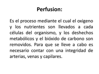 Perfusion: 
Es el proceso mediante el cual el oxigeno 
y los nutrientes son llevados a cada 
células del organismo, y los deshechos 
metabólicos y el bióxido de carbono son 
removidos. Para que se lleve a cabo es 
necesario contar con una integridad de 
arterias, venas y capilares. 
 