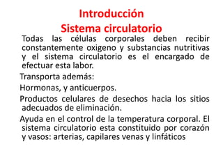 Introducción 
Sistema circulatorio 
Todas las células corporales deben recibir 
constantemente oxigeno y substancias nutritivas 
y el sistema circulatorio es el encargado de 
efectuar esta labor. 
Transporta además: 
Hormonas, y anticuerpos. 
Productos celulares de desechos hacia los sitios 
adecuados de eliminación. 
Ayuda en el control de la temperatura corporal. El 
sistema circulatorio esta constituido por corazón 
y vasos: arterias, capilares venas y linfáticos 
 