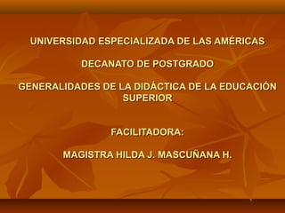 UNIVERSIDAD ESPECIALIZADA DE LAS AMÉRICASUNIVERSIDAD ESPECIALIZADA DE LAS AMÉRICAS
DECANATO DE POSTGRADODECANATO DE POSTGRADO
GENERALIDADES DE LA DIDÁCTICA DE LA EDUCACIÓNGENERALIDADES DE LA DIDÁCTICA DE LA EDUCACIÓN
SUPERIORSUPERIOR
FACILITADORA:FACILITADORA:
MAGISTRA HILDA J. MASCUÑANA H.MAGISTRA HILDA J. MASCUÑANA H.
 