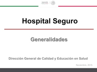 Noviembre, 2015
Hospital Seguro
Dirección General de Calidad y Educación en Salud
Generalidades
 