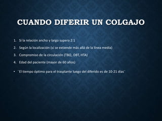 CUANDO DIFERIR UN COLGAJO
1. Si la relación ancho y largo supera 2:1
2. Según la localización (si se extiende más allá de la línea media)
3. Compromiso de la circulación (TBQ, DBT, HTA)
4. Edad del paciente (mayor de 60 años)
• ¨El tiempo óptimo para el trasplante luego del diferido es de 10-21 días¨
•
 