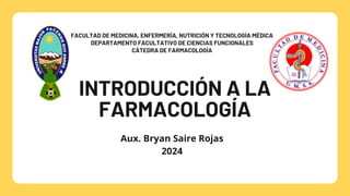 INTRODUCCIÓN A LA
FARMACOLOGÍA
FACULTAD DE MEDICINA, ENFERMERÍA, NUTRICIÓN Y TECNOLOGÍA MÉDICA
DEPARTAMENTO FACULTATIVO DE CIENCIAS FUNCIONALES
CÁTEDRA DE FARMACOLOGÍA
Aux. Bryan Saire Rojas
2024
 