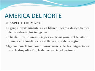 AMERICA DEL NORTE C. ASPECTO HUMANO: El grupo predominante es el blanco, negros descendientes de los eslavos, los indígenas. Se hablan tres idiomas : ingles en la mayoría del territorio, francés en Canadá y el castellano al sur de la región.  Algunos conflictos como consecuencia de las migraciones son, la drogadicción, la delincuencia, el racismo. 