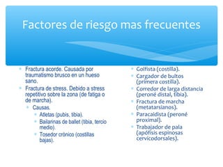 Factores de riesgo mas frecuentes
∗ Fractura acorde. Causada por
traumatismo brusco en un hueso
sano.
∗ Fractura de stress. Debido a stress
repetitivo sobre la zona (de fatiga o
de marcha).
∗ Causas.
∗ Atletas (pubis, tibia).
∗ Bailarinas de ballet (tibia, tercio
medio).
∗ Tosedor crónico (costillas
bajas).
∗ Golfista (costilla).
∗ Cargador de bultos
(primera costilla).
∗ Corredor de larga distancia
(peroné distal, tibia).
∗ Fractura de marcha
(metatarsianos).
∗ Paracaidista (peroné
proximal).
∗ Trabajador de pala
(apófisis espinosas
cervicodorsales).
 