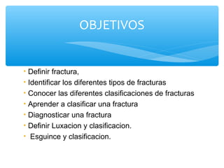 • Definir fractura,
• Identificar los diferentes tipos de fracturas
• Conocer las diferentes clasificaciones de fracturas
• Aprender a clasificar una fractura
• Diagnosticar una fractura
• Definir Luxacion y clasificacion.
• Esguince y clasificacion.
OBJETIVOS
 