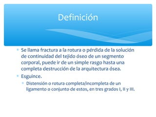 ∗ Se llama fractura a la rotura o pérdida de la solución
de continuidad del tejido óseo de un segmento
corporal, puede ir de un simple rasgo hasta una
completa destrucción de la arquitectura ósea.
∗ Esguince.
∗ Distensión o rotura completa/incompleta de un
ligamento o conjunto de estos, en tres grados I, II y III.
Definición
 