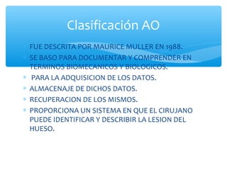 ∗ FUE DESCRITA POR MAURICE MULLER EN 1988.
∗ SE BASO PARA DOCUMENTAR Y COMPRENDER EN
TERMINOS BIOMECANICOS Y BIOLOGICOS.
∗ PARA LA ADQUISICION DE LOS DATOS.
∗ ALMACENAJE DE DICHOS DATOS.
∗ RECUPERACION DE LOS MISMOS.
∗ PROPORCIONA UN SISTEMA EN QUE EL CIRUJANO
PUEDE IDENTIFICAR Y DESCRIBIR LA LESION DEL
HUESO.
Clasificación AO
 