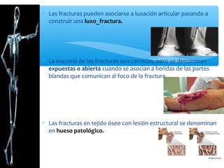 ∗ Las fracturas pueden asociarse a luxación articular pasando a
construir una luxo_fractura.
∗ La mayoría de las fracturas son cerradas, pero se denominan
expuestas o abierta cuando se asocian a heridas de las partes
blandas que comunican al foco de la fractura.
∗ Las fracturas en tejido óseo con lesión estructural se denominan
en hueso patológico.
 