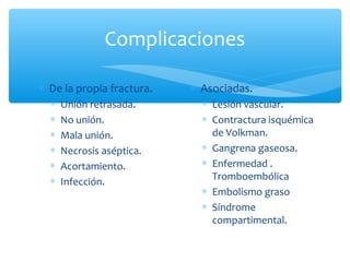 Complicaciones
∗ De la propia fractura.
∗ Unión retrasada.
∗ No unión.
∗ Mala unión.
∗ Necrosis aséptica.
∗ Acortamiento.
∗ Infección.
∗ Asociadas.
∗ Lesión vascular.
∗ Contractura isquémica
de Volkman.
∗ Gangrena gaseosa.
∗ Enfermedad .
Tromboembólica
∗ Embolismo graso
∗ Síndrome
compartimental.
 