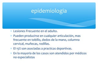 ∗ Lesiones Frecuente en el adulto.
∗ Pueden producirse en cualquier articulación, mas
frecuente en tobillo, dedos de la mano, columna
cervical, muñecas, rodillas.
∗ El 15% son asociadas a practicas deportivas.
∗ En la mayoría de los casos son atendidos por médicos
no especialistas
epidemiologia
 