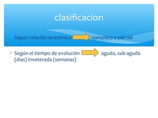 ∗ Según relación anatómica completa o parcial
∗ Según el tiempo de evolución aguda, sub aguda
(dias) inveterada (semanas)
clasificacion
 