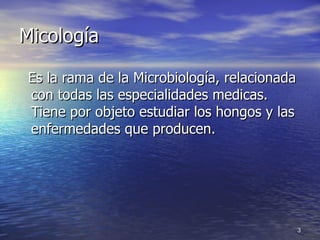 Micología Es la rama de la Microbiología, relacionada con todas las especialidades medicas. Tiene por objeto estudiar los hongos y las enfermedades que producen. 