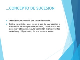 …CONCEPTO DE SUCESION
 Trasmisión patrimonial por causa de muerte.
 Indica trasmisión, que viene a ser la subrogación o
sustitución de una persona por otra, como titular del
derecho y obligaciones y, la trasmisión misma de estos
derechos y obligaciones, de una persona a otra.
 