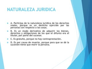 NATURALEZA JURIDICA
 A. Participa de la naturaleza jurídica de los derechos
reales, porque es un derecho ejercido por las
personas con respecto a las cosas.
 B. Es un modo derivativo de adquirir los bienes,
derechos y obligaciones de los que el difunto era el
titular, por parte del sucesor.
 C. Es gratuito, porque no hay contraprestación.
 D. Es por causa de muerte, porque para que se dé la
sucesión tiene que morir la persona.
 