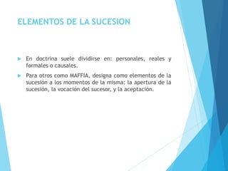 ELEMENTOS DE LA SUCESION
 En doctrina suele dividirse en: personales, reales y
formales o causales.
 Para otros como MAFFIA, designa como elementos de la
sucesión a los momentos de la misma: la apertura de la
sucesión, la vocación del sucesor, y la aceptación.
 