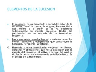 ELEMENTOS DE LA SUCESION
A. El causante, cujus, heredado o sucedido: actor de la
sucesión, quien la causa, la origina. Persona física
que muere o a quien se le ha declarado
judicialmente su muerte presunta, titular del
patrimonio que es materia de la transmisión
sucesoria.
B. Los sucesores o causahabientes: a quienes pasan los
bienes, derechos y obligaciones que constituyen la
herencia. Herederos- Legatarios
C. Herencia o masa hereditaria: conjunto de bienes,
derechos y obligaciones que no se extinguen por la
muerte del causante, el activo y pasivo, del cual es
titular la persona al momento de su fallecimiento. Es
el objeto de la trasmisión.
 