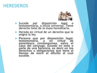 HEREDEROS
 Sucede por disposición legal o
testamentaria, a título universal. Tiene
derecho total de la masa hereditaria.
 Hereda en virtud de un derecho que le
asigna la ley.
 Persona que por disposición legal,
testamentaria, y en virtud de
parentesco consanguíneo, salvo el
caso del cónyuge, sucede en todo o
parte de una herencia, es decir en los
derechos u obligaciones que tiene al
tiempo de morir el difunto al cual
sucede.
 