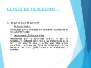 CLASES DE HEREDEROS…
a) Según la clase de sucesión
1. Testamentarios:
Instituidos por la voluntad del causante, expresada en
testamento válido.
2. Legales o no Testamentarios:
Declarados por la autoridad judicial o por un
funcionario notarial conforme a las prelaciones de la
ley y de acuerdo con el orden que ella misma
establece. Heredan por falta de testamento, o por
haberse declarado judicialmente su caducidad o
nulidad.
 