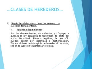 …CLASES DE HEREDEROS…
b) Según la calidad de su derecho, sólo en la
sucesión testamentaria.
1. Forzoso o legitimarios:
Son los descendientes, ascendientes y cónyuge, a
quienes la ley garantiza la trasmisión de parte del
activo hereditario llamada legítima, la que sólo
pueden perder por indignidad o desheredación.
Tienen el derecho intangible de heredar al causante,
sea en la sucesión testamentario o legal.
 