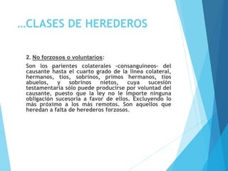 …CLASES DE HEREDEROS
2. No forzosos o voluntarios:
Son los parientes colaterales –consanguíneos- del
causante hasta el cuarto grado de la línea colateral,
hermanos, tíos, sobrinos, primos hermanos, tíos
abuelos, y sobrinos nietos, cuya sucesión
testamentaria sólo puede producirse por voluntad del
causante, puesto que la ley no le importe ninguna
obligación sucesoria a favor de ellos. Excluyendo lo
más próximo a los más remotos. Son aquellos que
heredan a falta de herederos forzosos.
 