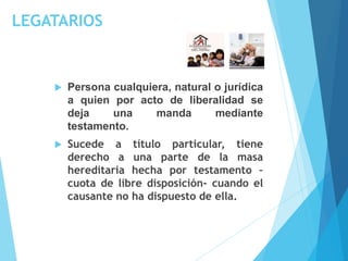 LEGATARIOS
 Persona cualquiera, natural o jurídica
a quien por acto de liberalidad se
deja una manda mediante
testamento.
 Sucede a título particular, tiene
derecho a una parte de la masa
hereditaria hecha por testamento –
cuota de libre disposición- cuando el
causante no ha dispuesto de ella.
 