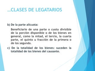 …CLASES DE LEGATARIOS
b) De la parte alícuota:
Beneficiario de una parte o cuota divisible
de la porción disponible o de los bienes en
general, como la mitad, el tercio, la cuarta
parte, el quinto u fracción de la primera o
de los segundo.
c) De la totalidad de los bienes: suceden la
totalidad de los bienes del causante.
 